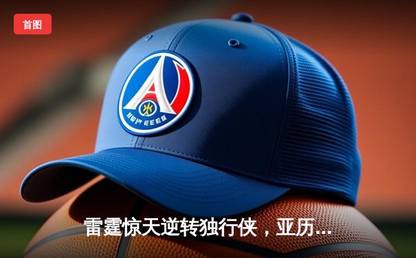 雷霆惊天逆转独行侠，亚历山大40分率队挺进西部决赛